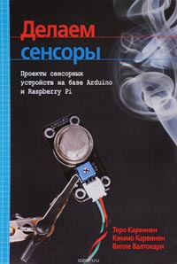 Теро Карвинен, Киммо Карвинен, Вилле Валтокари - Делаем сенсоры. Проекты сенсорных устройств на базе Arduino и Raspberry Pi